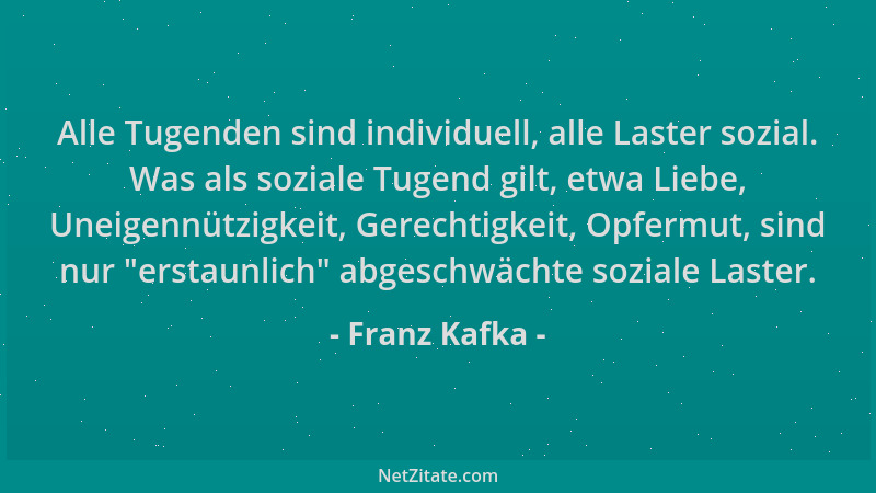 Franz Kafka - Alle Tugenden sind individuell, alle Laster sozial. Was als soziale Tugend gilt, etwa Liebe, Uneigennützigkei...