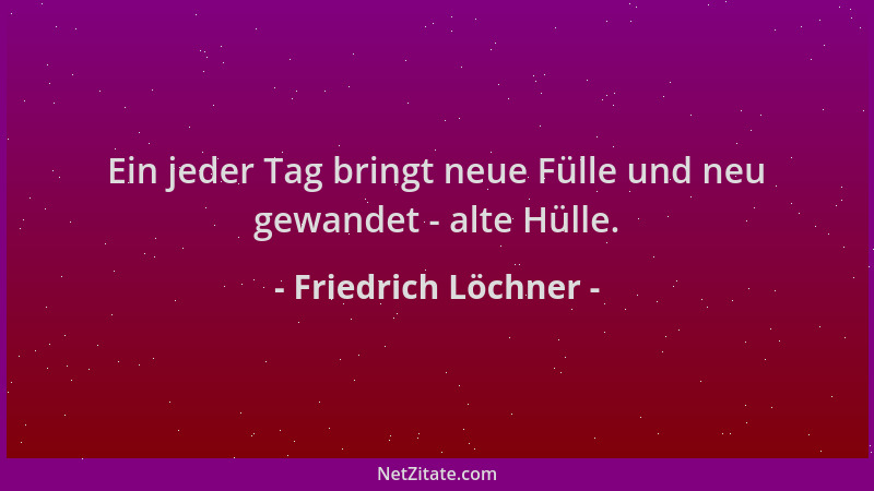 Friedrich Löchner - Ein jeder Tag bringt neue Fülle und neu gewandet - alte Hülle....