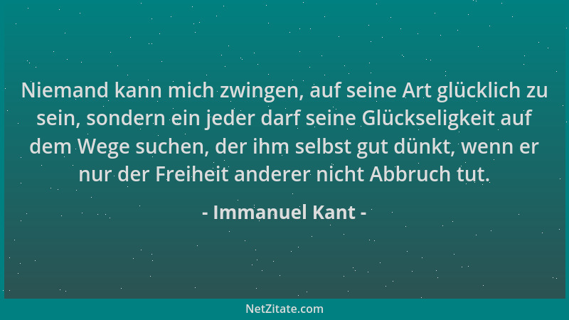 Immanuel Kant - Niemand kann mich zwingen, auf seine Art glücklich zu sein, sondern ein jeder darf seine Glückseligkeit auf...
