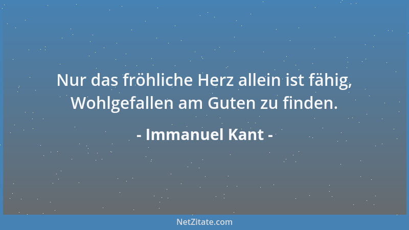 Immanuel Kant - Nur das fröhliche Herz allein ist fähig, Wohlgefallen am Guten zu finden....