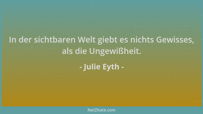 Julie Eyth - In der sichtbaren Welt giebt es nichts Gewisses, als die Ungewißheit....