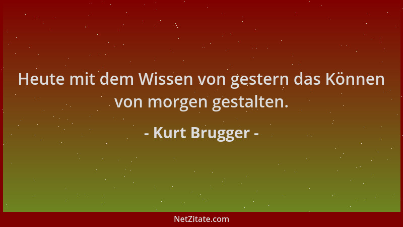 Kurt Brugger - Heute mit dem Wissen von gestern das Können von morgen gestalten....