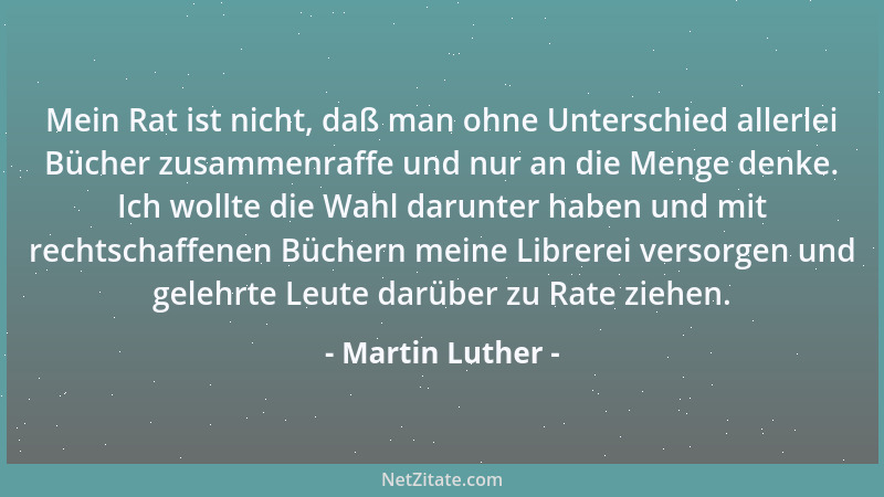 Martin Luther - Mein Rat ist nicht, daß man ohne Unterschied allerlei Bücher zusammenraffe und nur an die Menge denke. Ich...