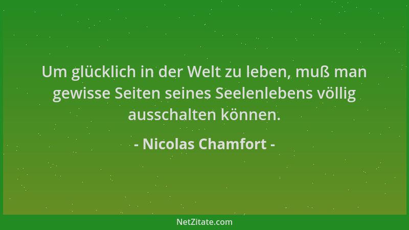 Nicolas Chamfort - Um glücklich in der Welt zu leben, muß man gewisse Seiten seines Seelenlebens völlig ausschalten können....