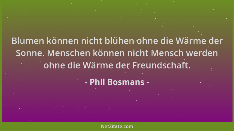 Phil Bosmans - Blumen können nicht blühen ohne die Wärme der Sonne. Menschen können nicht Mensch werden ohne die Wärme der...