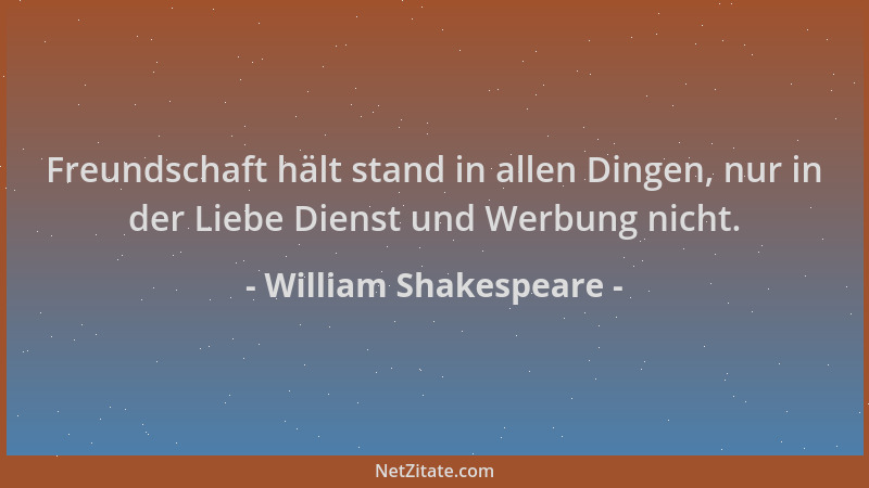 William Shakespeare - Freundschaft hält stand in allen Dingen, nur in der Liebe Dienst und Werbung nicht....