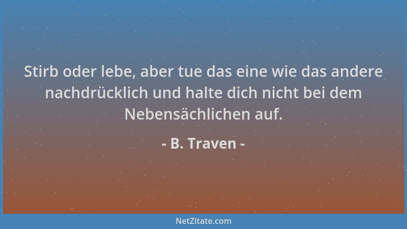 B. Traven - Stirb oder lebe, aber tue das eine wie das andere nachdrücklich und halte dich nicht bei dem Nebensächlichen au...