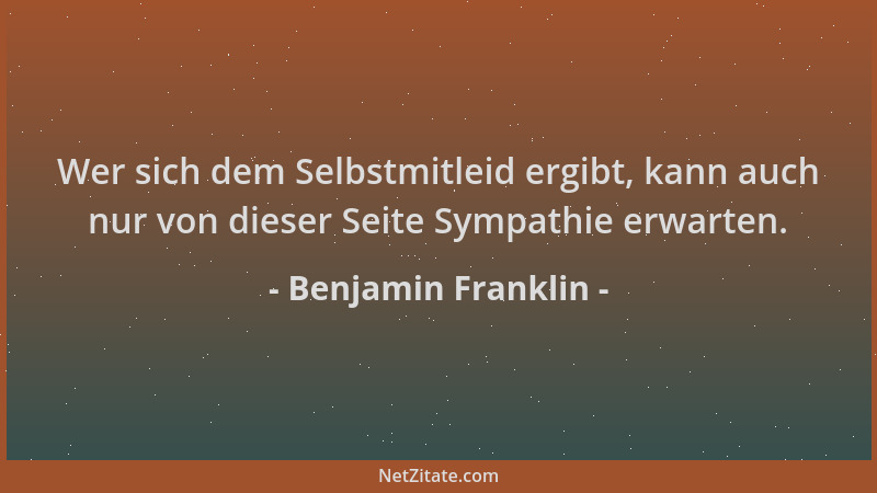 Benjamin Franklin - Wer sich dem Selbstmitleid ergibt, kann auch nur von dieser Seite Sympathie erwarten....