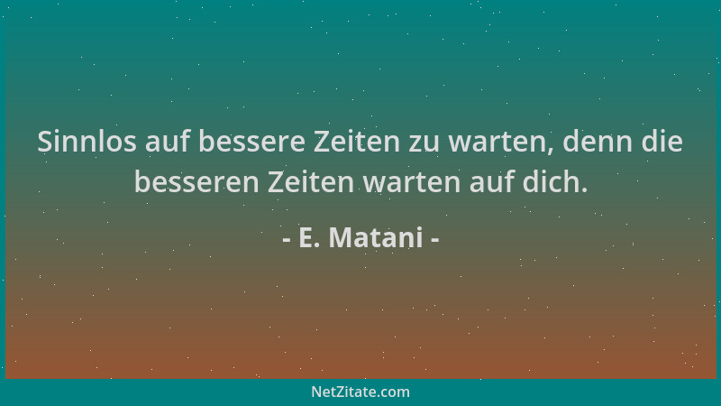 E. Matani - Sinnlos auf bessere Zeiten zu warten, denn die besseren Zeiten warten auf dich....
