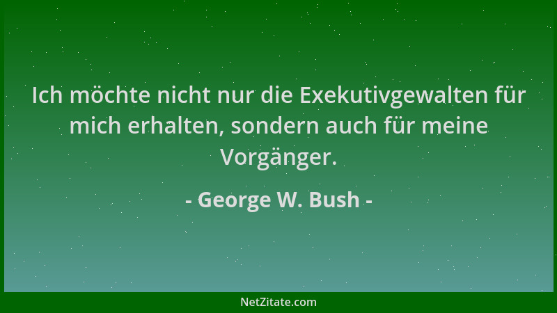 George W. Bush - Ich möchte nicht nur die Exekutivgewalten für mich erhalten, sondern auch für meine Vorgänger....