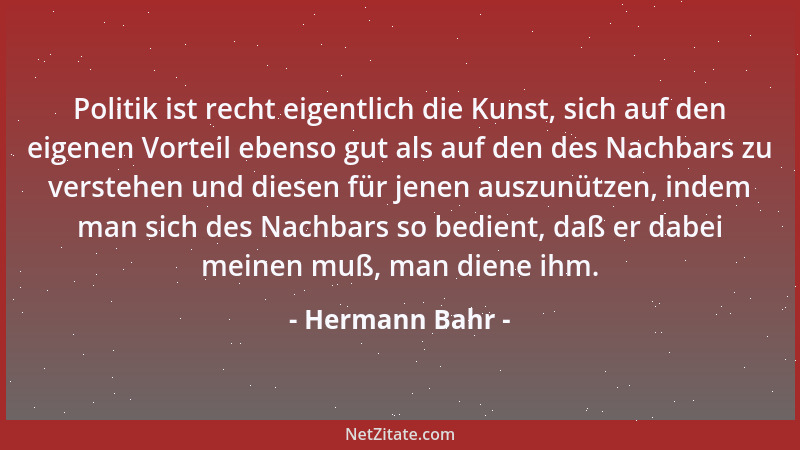 Hermann Bahr - Politik ist recht eigentlich die Kunst, sich auf den eigenen Vorteil ebenso gut als auf den des Nachbars zu...