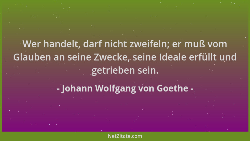 Johann Wolfgang von Goethe - Wer handelt, darf nicht zweifeln; er muß vom Glauben an seine Zwecke, seine Ideale erfüllt und...
