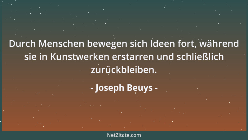 Joseph Beuys - Durch Menschen bewegen sich Ideen fort, während sie in Kunstwerken erstarren und schließlich zurückbleiben....