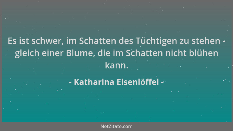 Katharina Eisenlöffel - Es ist schwer, im Schatten des Tüchtigen zu stehen - gleich einer Blume, die im Schatten nicht blüh...