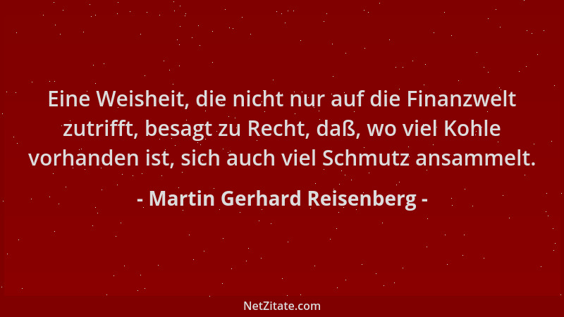 Martin Gerhard Reisenberg - Eine Weisheit, die nicht nur auf die Finanzwelt zutrifft, besagt zu Recht, daß, wo viel Kohle v...