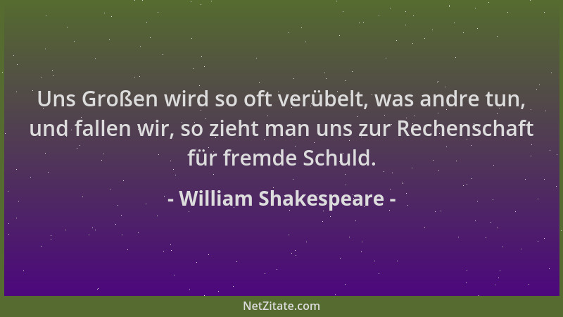 William Shakespeare - Uns Großen wird so oft verübelt, was andre tun, und fallen wir, so zieht man uns zur Rechenschaft für...