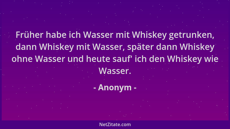 Anonym - Früher habe ich Wasser mit Whiskey getrunken, dann Whiskey mit Wasser, später dann Whiskey ohne Wasser und heute s...