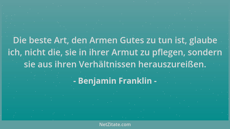 Benjamin Franklin - Die beste Art, den Armen Gutes zu tun ist, glaube ich, nicht die, sie in ihrer Armut zu pflegen, sonder...