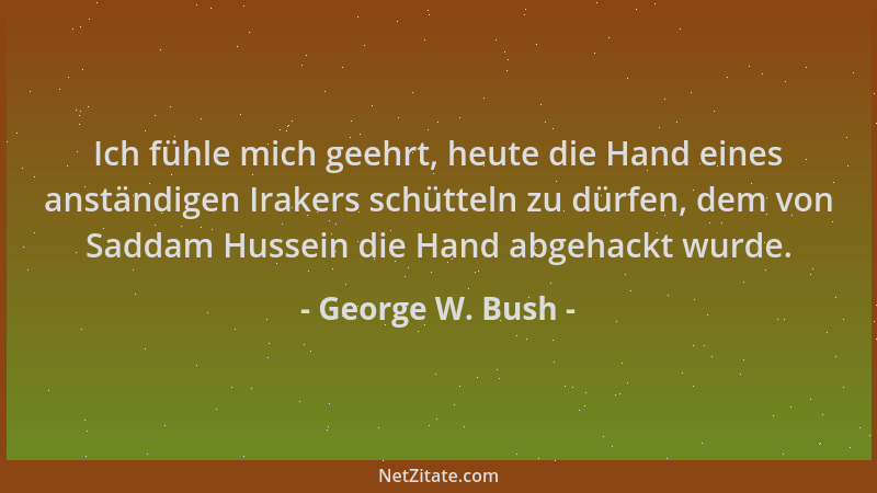 George W. Bush - Ich fühle mich geehrt, heute die Hand eines anständigen Irakers schütteln zu dürfen, dem von Saddam Hussei...