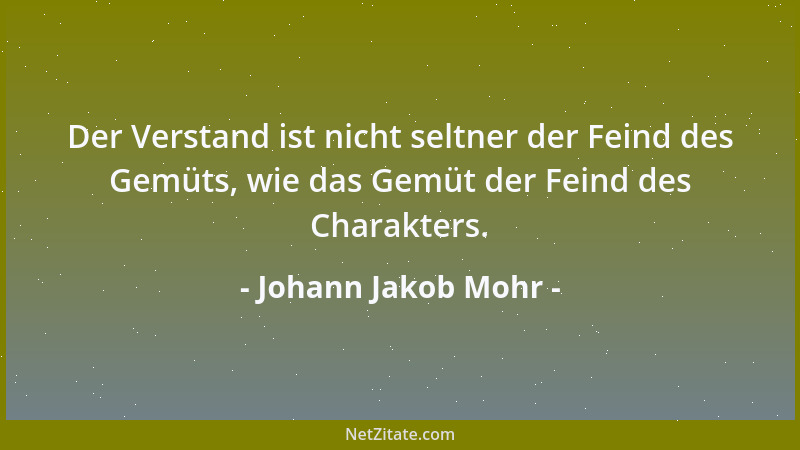 Johann Jakob Mohr - Der Verstand ist nicht seltner der Feind des Gemüts, wie das Gemüt der Feind des Charakters....