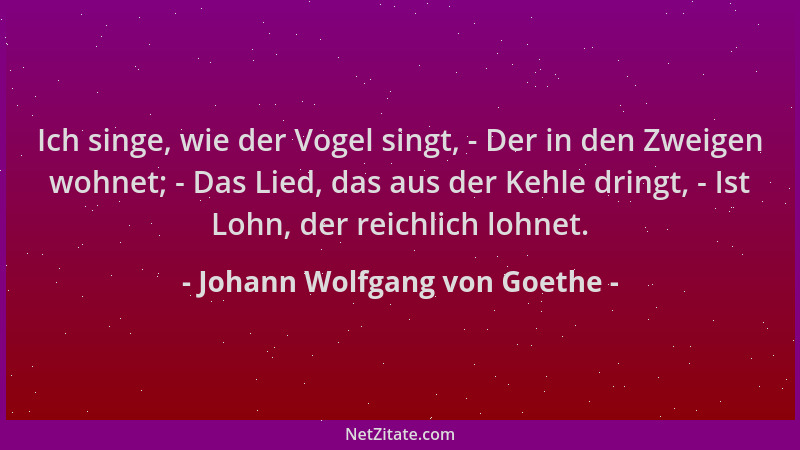 Johann Wolfgang von Goethe - Ich singe, wie der Vogel singt, - Der in den Zweigen wohnet; - Das Lied, das aus der Kehle dri...