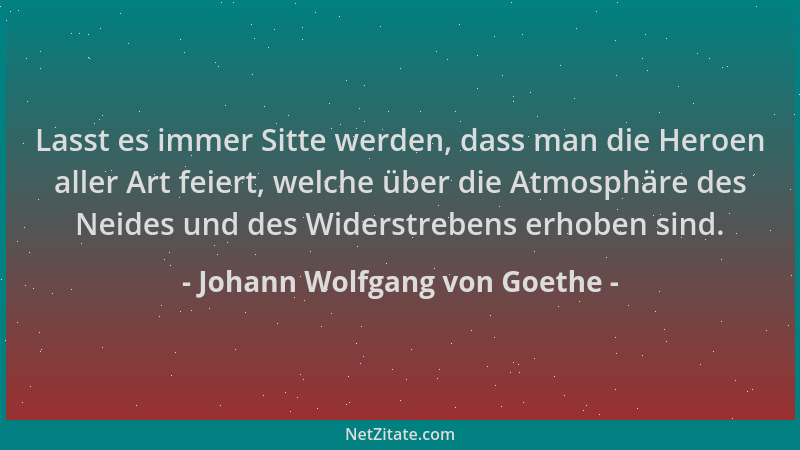 Johann Wolfgang von Goethe - Lasst es immer Sitte werden, dass man die Heroen aller Art feiert, welche über die Atmosphäre...