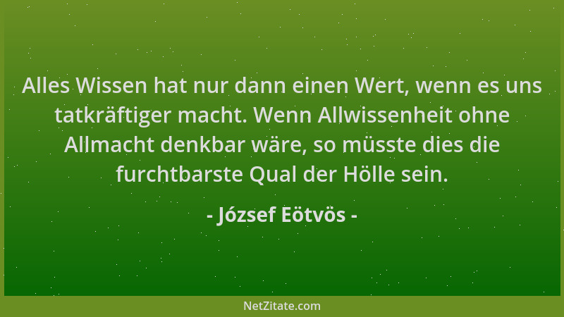 József Eötvös - Alles Wissen hat nur dann einen Wert, wenn es uns tatkräftiger macht. Wenn Allwissenheit ohne Allmacht denk...