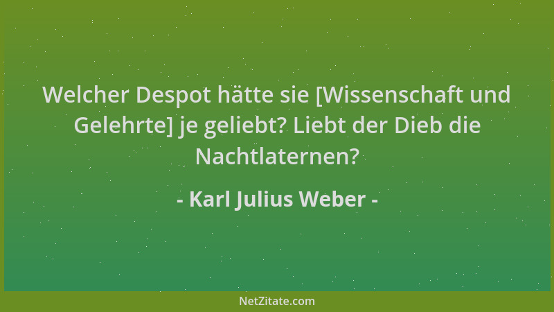 Karl Julius Weber - Welcher Despot hätte sie [Wissenschaft und Gelehrte] je geliebt? Liebt der Dieb die Nachtlaternen?...