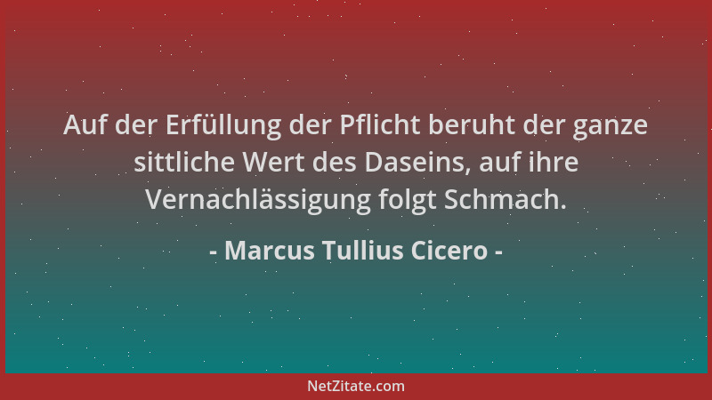 Marcus Tullius Cicero - Auf der Erfüllung der Pflicht beruht der ganze sittliche Wert des Daseins, auf ihre Vernachlässigun...