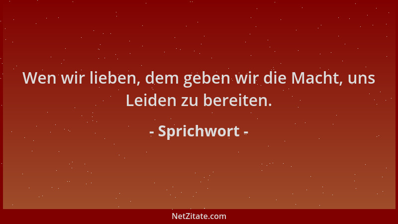 Sprichwort - Wen wir lieben, dem geben wir die Macht, uns Leiden zu bereiten....