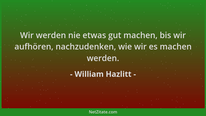William Hazlitt - Wir werden nie etwas gut machen, bis wir aufhören, nachzudenken, wie wir es machen werden....