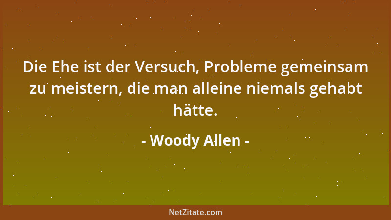 Woody Allen - Die Ehe ist der Versuch, Probleme gemeinsam zu meistern, die man alleine niemals gehabt hätte....