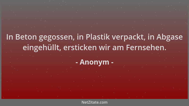 Anonym - In Beton gegossen, in Plastik verpackt, in Abgase eingehüllt, ersticken wir am Fernsehen....