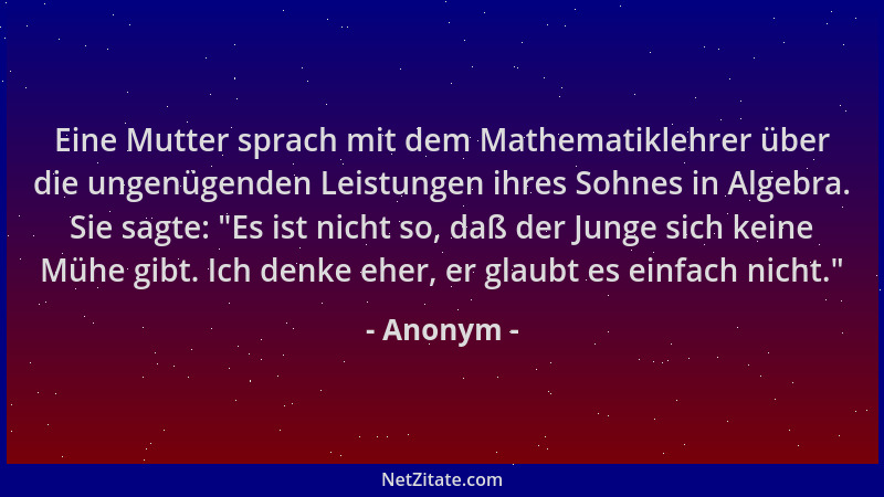 Anonym - Eine Mutter sprach mit dem Mathematiklehrer über die ungenügenden Leistungen ihres Sohnes in Algebra. Sie sagte:  "...