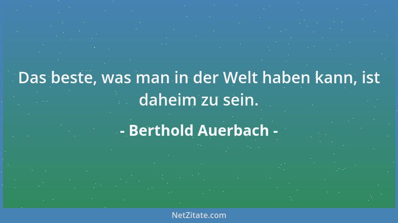 Berthold Auerbach - Das beste, was man in der Welt haben kann, ist daheim zu sein....