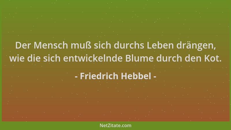 Friedrich Hebbel - Der Mensch muß sich durchs Leben drängen, wie die sich entwickelnde Blume durch den Kot....