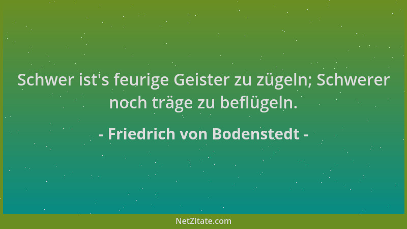 Friedrich von Bodenstedt - Schwer ist 's feurige Geister zu zügeln; Schwerer noch träge zu beflügeln....