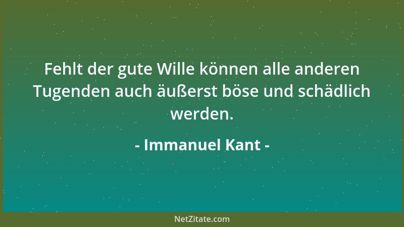 Immanuel Kant - Fehlt der gute Wille können alle anderen Tugenden auch äußerst böse und schädlich werden....