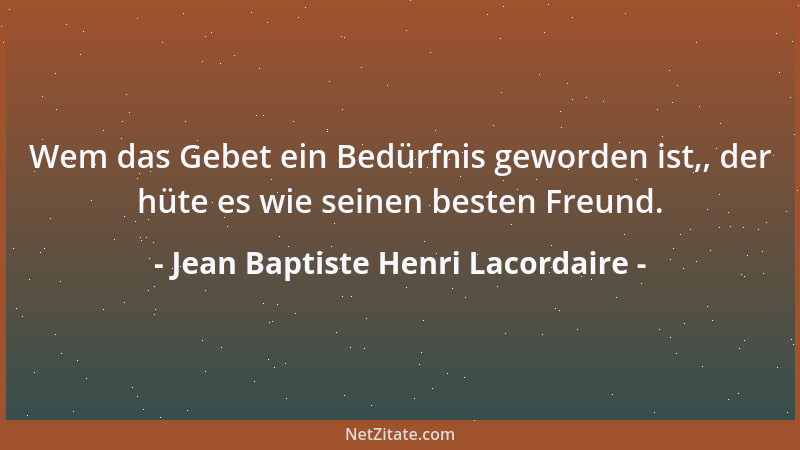 Jean Baptiste Henri Lacordaire - Wem das Gebet ein Bedürfnis geworden ist,, der hüte es wie seinen besten Freund....