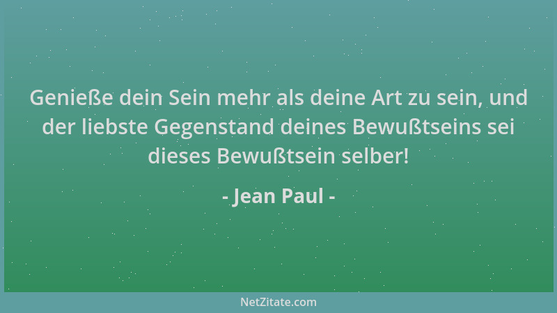 Jean Paul - Genieße dein Sein mehr als deine Art zu sein, und der liebste Gegenstand deines Bewußtseins sei dieses Bewußtse...