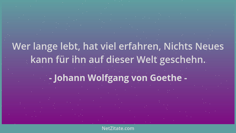 Johann Wolfgang von Goethe - Wer lange lebt, hat viel erfahren, Nichts Neues kann für ihn auf dieser Welt geschehn....