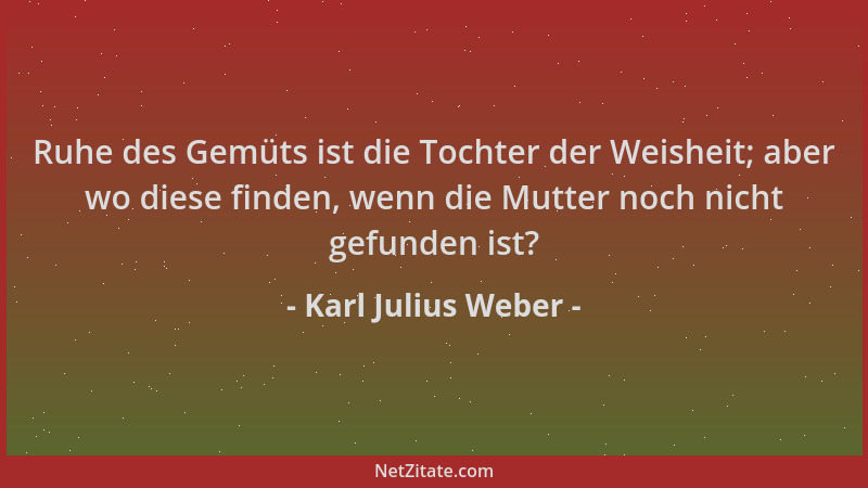 Karl Julius Weber - Ruhe des Gemüts ist die Tochter der Weisheit; aber wo diese finden, wenn die Mutter noch nicht gefunden...