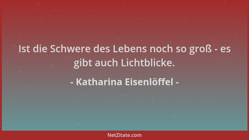 Katharina Eisenlöffel - Ist die Schwere des Lebens noch so groß - es gibt auch Lichtblicke....