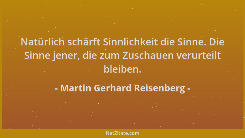 Martin Gerhard Reisenberg - Natürlich schärft Sinnlichkeit die Sinne. Die Sinne jener, die zum Zuschauen verurteilt bleiben...