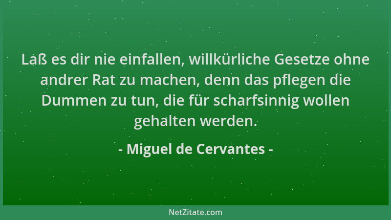 Miguel de Cervantes - Laß es dir nie einfallen, willkürliche Gesetze ohne andrer Rat zu machen, denn das pflegen die Dummen...