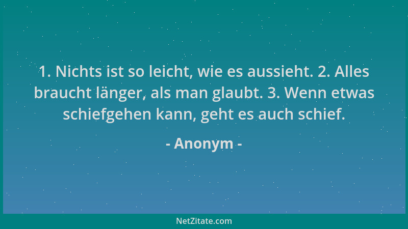 Anonym - 1. Nichts ist so leicht, wie es aussieht. 2. Alles braucht länger, als man glaubt. 3. Wenn etwas schiefgehen kann,...