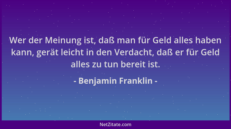 Benjamin Franklin - Wer der Meinung ist, daß man für Geld alles haben kann, gerät leicht in den Verdacht, daß er für Geld a...