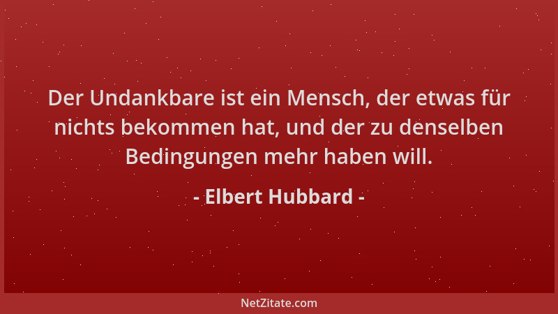 Elbert Hubbard - Der Undankbare ist ein Mensch, der etwas für nichts bekommen hat, und der zu denselben Bedingungen mehr ha...