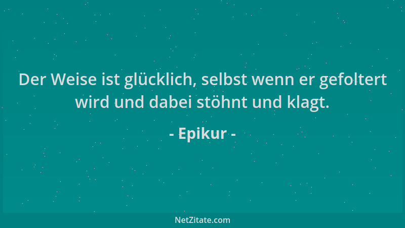 Epikur - Der Weise ist glücklich, selbst wenn er gefoltert wird und dabei stöhnt und klagt....