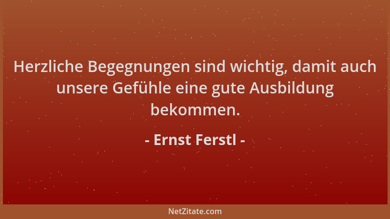 Ernst Ferstl - Herzliche Begegnungen sind wichtig, damit auch unsere Gefühle eine gute Ausbildung bekommen....